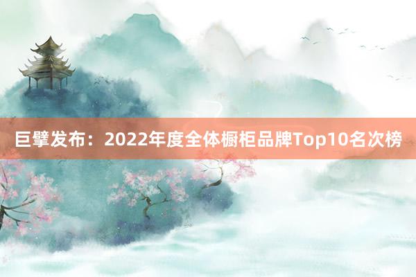 巨擘发布：2022年度全体橱柜品牌Top10名次榜